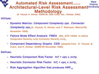 Automated Risk Assessment                               (continued)
                                                                                     West
                                                                                    Virginia
       Architectural-Level Risk Assessment                                         University

                   Methodology
              (S. Yacoub, H. Ammar. ISSRE'00, IEEE Comp. Soc., October, 2000)

Utilizes:

     • Dynamic Metrics: Component Complexity cpx i Connector
        Complexity cpx ij (S. Yacoub, H. Ammar, and T. Robinson. Metrics'99,
        November 1999)

     • Failure Mode Effect Analysis FMEA (MIL_STD 1629A to define
        Component Severity svrty i Connector Severity svrty ij)

     • Component Dependency Graphs CDG (adopted from: S. Yacoub, B.
        Cukic, and H. Ammar. ISSRE'99 November 1999)

Defines:

     • Heuristic Component Risk Factor hrf i = cpx i x svrty i

     • Heuristic Connector Risk Factor hrf ij = cpx ij x svrty ij

     • Risk Aggregation Algorithm that produces HRF appl
 