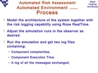 Automated Risk Assessment                         West
                                                          Virginia

       Automated Environment               (continued)
                                                         University


                   Process
 Model the architecture of the system together with
  the risk logging capability using Rose RealTime.
 Adjust the simulation runs in the observer as
  desired.
 Run the simulation and get two log files
  containing:
  • Component complexities.
  • Component Execution Time.
  • A log of all the messages exchanged.
 