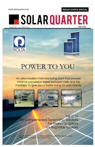 An ultra-modern manufacturing plant that ensures
minimal conversion losses between cells and the
modules, to give you a better bang for your money
Talk To Us
For Comprehensive Turnkey/EPC Solutions
For Financing Options
For Plug'N'Play Solutions
POWER TO YOU
Rolta Power Pvt Ltd, Plot No. 35, MIDC Central Road, Andheri East, Mumbai - 400093
bhuwan.panwar@roltapower.com, +91-8451009045
A4Ad-Event-LargeSize.indd 1 30-03-2015 18:59:59
www.solarquarter.com
INR 300Volume 04. # 3. March 2015
INDIAN STATES SPECIAL
 