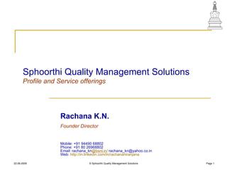 Sphoorthi Quality Management Solutions Profile and Service offerings Rachana K.N.   Founder Director  Mobile: +91 94490 68802  Phone: +91 80 26968802  Email: rachana_kn @bsnl.in /  rachana_kn@yahoo.co.in  Web:  http:// in.linkedin.com/in/rachananiranjana   22-06-2009 © Sphoorthi Quality Management Solutions Page  