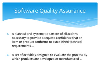 1. A planned and systematic pattern of all actions
necessary to provide adequate confidence that an
item or product conforms to established technical
requirements IEEE
2. A set of activities designed to evaluate the process by
which products are developed or manufactured IEEE
Software Quality Assurance
 