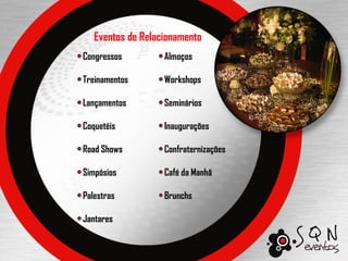 Eventos de Relacionamento
Congressos         Almoços

Treinamentos       Workshops

Lançamentos        Seminários

Coquetéis          Inaugurações

Road Shows         Confraternizações

Simpósios          Café da Manhã

Palestras          Brunchs

Jantares
 