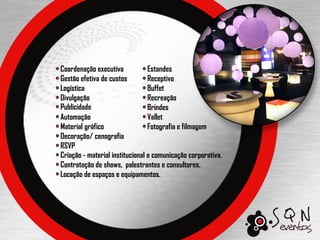 Coordenação executiva            Estandes
Gestão efetiva de custos         Receptivo
Logística                        Buffet
Divulgação                       Recreação
Publicidade                      Brindes
Automação                        Vallet
Material gráfico                 Fotografia e filmagem
Decoração/ cenografia
RSVP
Criação - material institucional e comunicação corporativa.
Contratação de shows, palestrantes e consultores.
Locação de espaços e equipamentos.
 
