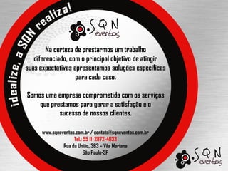 Na certeza de prestarmos um trabalho
   diferenciado, com o principal objetivo de atingir
suas expectativas apresentamos soluções específicas
                   para cada caso.

Somos uma empresa comprometida com os serviços
    que prestamos para gerar a satisfação e o
           sucesso de nossos clientes.

      www.sqneventos.com.br / contato@sqneventos.com.br
                    Tel.: 55 11 2872-4033
               Rua da União, 363 – Vila Mariana
                          São Paulo-SP
 