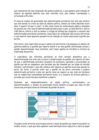 que resultariam de uma integração dos poderes públicos, o que passaria pela redução do
número de agentes públicos que nele intervêm e/ou uma melhor coordenação e
articulação entre eles.
O tema do modelo de governação das administrações portuárias tem sido uma matéria
que tem estado na crista da onda do debate político, embora se tenha debatido muito
mais “o quanto” do que “o como”, ie têm vindo à baila do conhecimento público intenções
do governo em criar uma só administração portuária para o pais, ou duas (Norte e Sul) ou
três (Norte, Centro e Sul) ou mesmo a criação de holding que integrará o conjunto das
administrações portuárias existentes, numa lógica de integração das actuais estruturas
e com suporte numa aparente perspectiva de redução de custos associados à gestão dos
portos.
Com efeito, mais importante do que o número de estruturas e da poupança no número de
gestores públicos a questão que importa avaliar é se uma gestão centralizada versus a
gestão descentralizada, hoje existente, vem trazer ganhos de eficiência e eficácia na
exploração dos portos.
A experiência das reformas portuárias ao nível mundial demonstra que a
descentralização tem sido uma via para a modernização da gestão com suporte na ideia
de que a administração portuária necessita de autonomia, agilidade e proximidade na
gestão que não se compadece com decisões que são tomadas por um órgão de decisão
distante, centralizador e que não conhece nem impacta os agentes locais que operam no
porto. De facto, é preciso notar que a gestão de um porto extravasa a própria
administração portuária e deve ser gerido como um negócio no seu todo em harmonia
com as respectivas comunidades portuárias locais, ie o conjunto de actores públicos e
privados que concorrem para sustentar o negócio.
Pensamos que independentemente da opção política, centralizadora ou
descentralizadora, o modelo de governação futura assenta no papel que cada um dos
atores nas principais áreas de interesse da gestão do porto.
Fig. 8 – Modelo de gestão do futuro e os actores
O quadro acima sintetiza os principais atores e áreas da gestão que importa acautelar no
modelo futuro, o qual que deve assentar numa definição muito objectiva e clara do papel
10
 