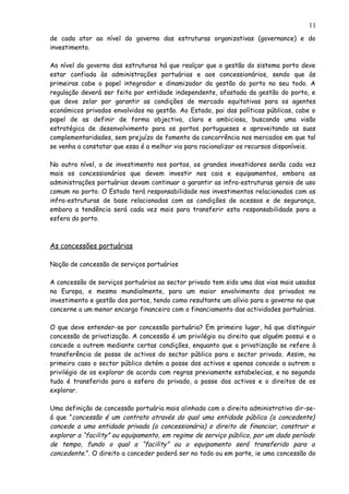 de cada ator ao nível do governo das estruturas organizativas (governance) e do
investimento.
Ao nível do governo das estruturas há que realçar que a gestão do sistema porto deve
estar confiada às administrações portuárias e aos concessionários, sendo que às
primeiras cabe o papel integrador e dinamizador da gestão do porto no seu todo. A
regulação deverá ser feita por entidade independente, afastada da gestão do porto, e
que deve zelar por garantir as condições de mercado equitativas para os agentes
económicos privados envolvidos na gestão. Ao Estado, pai das políticas públicas, cabe o
papel de as definir de forma objectiva, clara e ambiciosa, buscando uma visão
estratégica de desenvolvimento para os portos portugueses e aproveitando as suas
complementaridades, sem prejuízo de fomento da concorrência nos mercados em que tal
se venha a constatar que essa é a melhor via para racionalizar os recursos disponíveis.
No outro nível, o de investimento nos portos, os grandes investidores serão cada vez
mais os concessionários que devem investir nos cais e equipamentos, embora as
administrações portuárias devam continuar a garantir as infra-estruturas gerais de uso
comum no porto. O Estado terá responsabilidade nos investimentos relacionados com as
infra-estruturas de base relacionadas com as condições de acessos e de segurança,
embora a tendência será cada vez mais para transferir esta responsabilidade para a
esfera do porto.
As concessões portuárias
Noção de concessão de serviços portuários
A concessão de serviços portuários ao sector privado tem sido uma das vias mais usadas
na Europa, e mesmo mundialmente, para um maior envolvimento dos privados no
investimento e gestão dos portos, tendo como resultante um alívio para o governo no que
concerne a um menor encargo financeiro com o financiamento das actividades portuárias.
O que deve entender-se por concessão portuária? Em primeiro lugar, há que distinguir
concessão de privatização. A concessão é um privilégio ou direito que alguém possui e o
concede a outrem mediante certas condições, enquanto que a privatização se refere à
transferência de posse de activos do sector público para o sector privado. Assim, no
primeiro caso o sector público detém a posse dos activos e apenas concede a outrem o
privilégio de os explorar de acordo com regras previamente estabelecias, e no segundo
tudo é transferido para a esfera do privado, a posse dos activos e o direitos de os
explorar.
Uma definição de concessão portuária mais alinhada com o direito administrativo dir-se-
á que “concessão é um contrato através do qual uma entidade pública (a concedente)
concede a uma entidade privada (a concessionária) o direito de financiar, construir e
explorar a “facility” ou equipamento, em regime de serviço público, por um dado período
de tempo, fundo o qual a “facility” ou o equipamento será transferido para a
concedente.”. O direito a conceder poderá ser no todo ou em parte, ie uma concessão do
11
 