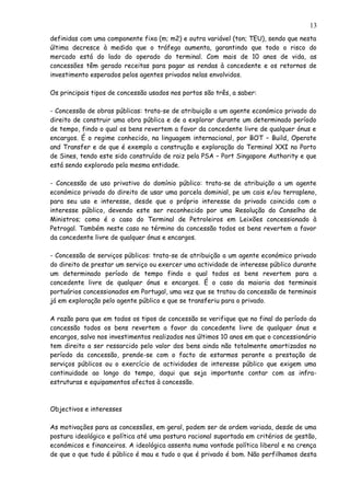 definidas com uma componente fixa (m; m2) e outra variável (ton; TEU), sendo que nesta
última decresce à medida que o tráfego aumenta, garantindo que todo o risco do
mercado está do lado do operado do terminal. Com mais de 10 anos de vida, as
concessões têm gerado receitas para pagar as rendas à concedente e os retornos de
investimento esperados pelos agentes privados nelas envolvidos.
Os principais tipos de concessão usados nos portos são três, a saber:
- Concessão de obras públicas: trata-se de atribuição a um agente económico privado do
direito de construir uma obra pública e de a explorar durante um determinado período
de tempo, findo o qual os bens revertem a favor da concedente livre de qualquer ónus e
encargos. É o regime conhecido, na linguagem internacional, por BOT – Build, Operate
and Transfer e de que é exemplo a construção e exploração do Terminal XXI no Porto
de Sines, tendo este sido construído de raiz pela PSA – Port Singapore Authority e que
está sendo explorado pela mesma entidade.
- Concessão de uso privativo do domínio público: trata-se de atribuição a um agente
económico privado do direito de usar uma parcela dominial, pe um cais e/ou terrapleno,
para seu uso e interesse, desde que o próprio interesse do privado coincida com o
interesse público, devendo este ser reconhecido por uma Resolução do Conselho de
Ministros; como é o caso do Terminal de Petroleiros em Leixões concessionado à
Petrogal. Também neste caso no término da concessão todos os bens revertem a favor
da concedente livre de qualquer ónus e encargos.
- Concessão de serviços públicos: trata-se de atribuição a um agente económico privado
do direito de prestar um serviço ou exercer uma actividade de interesse público durante
um determinado período de tempo findo o qual todos os bens revertem para a
concedente livre de qualquer ónus e encargos. É o caso da maioria dos terminais
portuários concessionados em Portugal, uma vez que se tratou da concessão de terminais
já em exploração pelo agente público e que se transferiu para o privado.
A razão para que em todos os tipos de concessão se verifique que no final do período da
concessão todos os bens revertem a favor da concedente livre de qualquer ónus e
encargos, salvo nos investimentos realizados nos últimos 10 anos em que o concessionário
tem direito a ser ressarcido pelo valor dos bens ainda não totalmente amortizados no
período da concessão, prende-se com o facto de estarmos perante a prestação de
serviços públicos ou o exercício de actividades de interesse público que exigem uma
continuidade ao longo do tempo, daqui que seja importante contar com as infra-
estruturas e equipamentos afectos à concessão.
Objectivos e interesses
As motivações para as concessões, em geral, podem ser de ordem variada, desde de uma
postura ideológico e política até uma postura racional suportada em critérios de gestão,
económicos e financeiros. A ideológica assenta numa vontade política liberal e na crença
de que o que tudo é público é mau e tudo o que é privado é bom. Não perfilhamos desta
13
 