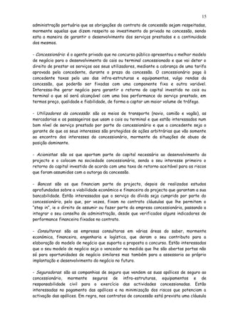 administração portuária que as obrigações do contrato de concessão sejam respeitadas,
mormente aquelas que dizem respeito ao investimento do privado na concessão, sendo
esta a maneira de garantir o desenvolvimento dos serviços prestados e a continuidade
dos mesmos.
- Concessionário: é o agente privado que no concurso público apresentou o melhor modelo
de negócio para o desenvolvimento do cais ou terminal concessionado e que vai deter o
direito de prestar os serviços aos seus utilizadores, mediante a cobrança de uma tarifa
aprovada pela concedente, durante o prazo da concessão. O concessionário paga à
concedente taxas pelo uso das infra-estruturas e equipamentos, vulgo rendas da
concessão, que poderão ser fixadas com uma componente fixa e outra variável.
Interessa-lhe gerar negócio para garantir o retorno do capital investido no cais ou
terminal o que só será alcançável com uma boa performance do serviço prestado, em
termos preço, qualidade e fiabilidade, de forma a captar um maior volume de tráfego.
- Utilizadores da concessão: são os meios de transporte (navio, camião e vagão), as
mercadorias e os passageiros que usam o cais ou terminal e que estão interessados num
bom nível de serviço prestado por parte do concessionário e que a concedente seja o
garante de que os seus interesses são protegidos de ações arbitrárias que vão somente
ao encontro dos interesses do concessionário, mormente da situações de abuso de
posição dominante.
- Acionistas: são os que aportam parte do capital necessário ao desenvolvimento do
projecto e o colocam na sociedade concessionária, sendo o seu interesse primeiro o
retorno do capital investido de acordo com uma taxa de retorno aceitável para os riscos
que foram assumidos com a outorga da concessão.
- Bancos: são os que financiam parte do projecto, depois de realizados estudos
aprofundados sobre a viabilidade económico e financeira do projecto que garantam a sua
bancabilidade. Estão interessados que o serviço da dívida seja cumprido por parte do
concessionário, pelo que, por vezes, fixam no contrato cláusulas que lhe permitem o
“step in”, ie o direito de assumir ou fazer parte da empresa concessionária, passando a
integrar o seu conselho de administração, desde que verificados alguns indicadores de
performance financeira fixados no contrato.
- Consultores: são as empresas consultoras em várias áreas do saber, mormente
económica, financeira, engenharia e logística, que deram o seu contributo para a
elaboração do modelo de negócio que suporta a proposta a concurso. Estão interessados
que o seu modelo de negócio seja o vencedor na medida que lhe são abertas portas não
só para oportunidades de negócio similares mas também para a assessoria ao próprio
implantação e desenvolvimento do negócio no futuro.
- Seguradoras: são as companhias de seguro que vendem as suas apólices de seguro ao
concessionário, mormente seguros de infra-estruturas, equipamentos e de
responsabilidade civil para o exercício das actividades concessionadas. Estão
interessadas no pagamento das apólices e na minimização dos riscos que potenciam a
activação das apólices. Em regra, nos contratos de concessão está prevista uma cláusula
15
 