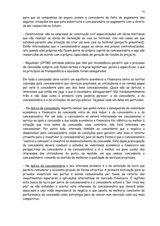 para que as companhias de seguro avisem a concedente da falta de pagamento dos
seguros, situações em que esta substituirá a concessionária no pagamento com o direito
de ser ressarcida no futuro.
- Construtoras: são as empresas de construção civil especializadas em obras marítimas
que vão realizar as obras de instalação do cais ou terminal, isto nos casos em que
estamos perante uma situação de criar um novo cais ou terminal (projecto greenfield).
Estão interessadas que o concessionário pague as obras nos prazos contratualizados,
isto quando elas próprias não fazem parte do próprio capital do concessionário e aqui são
ressarcidas de acordo com a própria capacidade de geração de fundos do projecto.
- Regulador (IPTM): entidade pública que tem por incumbência garantir que o processo
de concessão cumpriu com todas normas e regras legislativas, gerais e especificas, e que
os princípios da transparência e equidade foram assegurados.
Em toda a concessão deve existir um equilíbrio económico e financeiro entre as tarifas
cobradas pelo concessionário por serviços prestados ao utilizadores e as rendas pagas
por este à concedente pelo uso dos bens concessionados. Quais são as ópticas e
interesses que estão em jogo e que é necessário salvaguardar? São fundamentalmente
três e não duas como à primeira vista poderia parecer: a da concedente, a do
concessionário e a do utilizador do serviço público. Vejamos cada um delas em particular:
- Na óptica de concedente importa realçar que ganha relevo a salvaguarda da viabilidade
económica e financeira da concessão vista de dois lados: o da concedente e o do
concessionário. Por um lado, o concedente só estará interessado em concessionar o
serviço se após a concessão a sua saúde económica e financeira for idêntica ou melhor à
situação que vivia antes da concessão, caso contrário, não terá interesse em
concessionar. Por outro lado, interessa também ao concedente que o negócio a
desenvolver pelo concessionário reúna as condições para garantir uma taxa e retorno
atraente para o investidor (o concessionário), pois só desta forma é que o concessionário
“vestirá a camisola” e investirá no desenvolvimento da concessão. Esta dupla preocupação
da concedente deverá conduzir a estudos de viabilidade económica e financeira nas
perspectivas da concedente e do concessionário e é a melhor via para cuidar dos
interesses dos utilizadores do porto, na medida, em que ambos, concedente e
concessionário, remarão no sentido de melhorar a qualidade do serviços prestados.
- Na óptica do concessionário o seu interesse primeiro é o de obtenção do lucro que
permita remunerar o acionista privado de forma atractiva. A primeira motivação para os
privados investirem nos portos é serem remunerados por taxas de retorno dos
investimentos superiores a aplicações alternativas no mercado financeiro. É legítima
esta busca do lucro por parte do concessionário e a concedente estará a “dar tiros nos
pés” se não entender e aceitar este interesse do concessionário que deverá andar
associado a uma visão empresarial do negócio e que aposta na melhoria constante da
performance da concessão como estratégia para de vencer num mercado cada vez mais
competitivo.
16
 