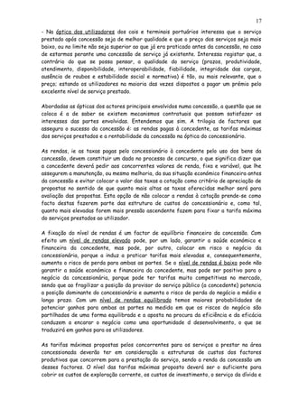- Na óptica dos utilizadores dos cais e terminais portuários interessa que o serviço
prestado após concessão seja de melhor qualidade e que o preço dos serviços seja mais
baixo, ou no limite não seja superior ao que já era praticado antes da concessão, no caso
de estarmos perante uma concessão de serviço já existente. Interessa registar que, a
contrário do que se possa pensar, a qualidade do serviço (prazos, produtividade,
atendimento, disponibilidade, interoperabilidade, fiabilidade, integridade das cargas,
ausência de roubos e estabilidade social e normativa) é tão, ou mais relevante, que o
preço; estando os utilizadores na maioria das vezes dispostos a pagar um prémio pelo
excelente nível de serviço prestado.
Abordadas as ópticas dos actores principais envolvidos numa concessão, a questão que se
coloca é a de saber se existem mecanismos contratuais que possam satisfazer os
interesses das partes envolvidas. Entendemos que sim. A trilogia de factores que
assegura o sucesso da concessão é: as rendas pagas à concedente, as tarifas máximas
dos serviços prestados e a rentabilidade da concessão na óptica do concessionário.
As rendas, ie as taxas pagas pelo concessionário à concedente pelo uso dos bens da
concessão, devem constituir um dado no processo de concurso, o que significa dizer que
a concedente deverá pedir aos concorrentes valores de renda, fixa e variável, que lhe
assegurem a manutenção, ou mesmo melhoria, da sua situação económico financeira antes
da concessão e evitar colocar o valor das taxas a cotação como critério de apreciação de
propostas no sentido de que quanto mais altas as taxas oferecidas melhor será para
avaliação das propostas. Esta opção de não colocar a rendas à cotação prende-se como
facto destas fazerem parte das estrutura de custos do concessionário e, como tal,
quanto mais elevadas forem mais pressão ascendente fazem para fixar a tarifa máxima
do serviços prestados ao utilizador.
A fixação do nível de rendas é um factor de equilíbrio financeiro da concessão. Com
efeito um nível de rendas elevado pode, por um lado, garantir a saúde económico e
financeira da concedente, mas pode, por outro, colocar em risco o negócio da
concessionária, porque a induz a praticar tarifas mais elevadas e, consequentemente,
aumenta o risco de perda para ambas as partes. Se o nível de rendas é baixo pode não
garantir a saúde económico e financeira da concedente, mas pode ser positivo para o
negócio da concessionária, porque pode ter tarifas muito competitivas no mercado,
sendo que ao fragilizar a posição da provisor do serviço público (a concedente) potencia
a posição dominante do concessionário e aumenta o risco de perda do negócio a médio e
longo prazo. Com um nível de rendas equilibrado temos maiores probabilidades de
potenciar ganhos para ambas as partes na medida em que os riscos do negócio são
partilhados de uma forma equilibrada e a aposta na procura da eficiência e da eficácia
conduzem a encarar o negócio como uma oportunidade d desenvolvimento, o que se
traduzirá em ganhos para os utilizadores.
As tarifas máximas propostas pelos concorrentes para os serviços a prestar na área
concessionada deverão ter em consideração a estruturas de custos dos factores
produtivos que concorrem para a prestação do serviço, sendo a renda da concessão um
desses factores. O nível das tarifas máximas proposto deverá ser o suficiente para
cobrir os custos de exploração corrente, os custos de investimento, o serviço da dívida e
17
 