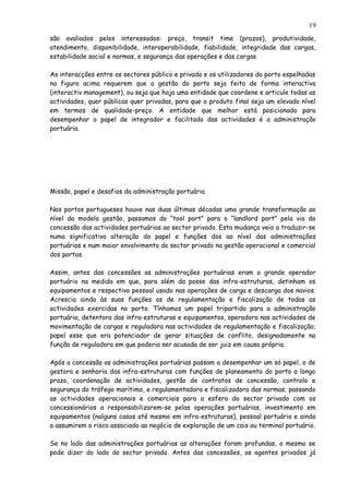 são avaliados pelos interessados: preço, transit time (prazos), produtividade,
atendimento, disponibilidade, interoperabilidade, fiabilidade, integridade das cargas,
estabilidade social e normas, e segurança das operações e das cargas.
As interacções entre os sectores público e privado e os utilizadores do porto espelhadas
na figura acima requerem que a gestão do porto seja feita de forma interactiva
(interactiv management), ou seja que haja uma entidade que coordene e articule todas as
actividades, quer públicas quer privadas, para que o produto final seja um elevado nível
em termos de qualidade-preço. A entidade que melhor está posicionada para
desempenhar o papel de integrador e facilitado das actividades é a administração
portuária.
Missão, papel e desafios da administração portuária
Nos portos portugueses houve nas duas últimas décadas uma grande transformação ao
nível do modelo gestão, passamos do “tool port” para o “landlord port” pela via da
concessão das actividades portuárias ao sector privado. Esta mudança veio a traduzir-se
numa significativa alteração do papel e funções dos ao nível das administrações
portuárias e num maior envolvimento do sector privado na gestão operacional e comercial
dos portos.
Assim, antes das concessões as administrações portuárias eram o grande operador
portuário na medida em que, para além da posse das infra-estruturas, detinham os
equipamentos e respectivo pessoal usado nas operações de carga e descarga dos navios.
Acrescia ainda às suas funções as de regulamentação e fiscalização de todas as
actividades exercidas no porto. Tínhamos um papel tripartido para a administração
portuária, detentora das infra-estruturas e equipamentos, operadora nas actividades de
movimentação de cargas e reguladora nas actividades de regulamentação e fiscalização;
papel esse que era potenciador de gerar situações de conflito, designadamente na
função de reguladora em que poderia ser acusada de ser juiz em causa própria.
Após a concessão as administrações portuárias passam a desempenhar um só papel, o de
gestora e senhoria das infra-estruturas com funções de planeamento do porto a longo
prazo, coordenação de actividades, gestão de contratos de concessão, controlo e
segurança do tráfego marítimo, e regulamentadora e fiscalizadora das normas; passando
as actividades operacionais e comerciais para a esfera do sector privado com os
concessionários a responsabilizarem-se pelas operações portuárias, investimento em
equipamentos (nalguns casos até mesmo em infra-estruturas), pessoal portuário e ainda
a assumirem o risco associado ao negócio de exploração de um cais ou terminal portuário.
Se no lado das administrações portuárias as alterações foram profundas, o mesmo se
pode dizer do lado do sector privado. Antes das concessões, os agentes privados já
19
 