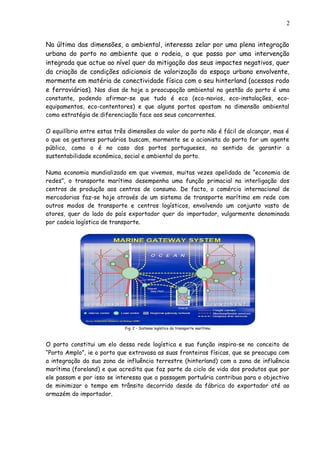 Na última das dimensões, a ambiental, interessa zelar por uma plena integração
urbana do porto no ambiente que o rodeia, o que passa por uma intervenção
integrada que actue ao nível quer da mitigação dos seus impactes negativos, quer
da criação de condições adicionais de valorização do espaço urbano envolvente,
mormente em matéria de conectividade física com o seu hinterland (acessos rodo
e ferroviários). Nos dias de hoje a preocupação ambiental na gestão do porto é uma
constante, podendo afirmar-se que tudo é eco (eco-navios, eco-instalações, eco-
equipamentos, eco-contentores) e que alguns portos apostam na dimensão ambiental
como estratégia de diferenciação face aos seus concorrentes.
O equilíbrio entre estas três dimensões do valor do porto não é fácil de alcançar, mas é
o que os gestores portuários buscam, mormente se o acionista do porto for um agente
público, como o é no caso dos portos portugueses, no sentido de garantir a
sustentabilidade económica, social e ambiental do porto.
Numa economia mundializada em que vivemos, muitas vezes apelidada de “economia de
redes”, o transporte marítimo desempenha uma função primacial na interligação dos
centros de produção aos centros de consumo. De facto, o comércio internacional de
mercadorias faz-se hoje através de um sistema de transporte marítimo em rede com
outros modos de transporte e centros logísticos, envolvendo um conjunto vasto de
atores, quer do lado do país exportador quer do importador, vulgarmente denominada
por cadeia logística de transporte.
Fig. 2 – Sistema logístico do transporte marítimo
O porto constitui um elo dessa rede logística e sua função inspira-se no conceito de
“Porto Amplo”, ie o porto que extravasa as suas fronteiras físicas, que se preocupa com
a integração da sua zona de influência terrestre (hinterland) com a zona de influência
marítima (foreland) e que acredita que faz parte do ciclo de vida dos produtos que por
ele passam e por isso se interessa que a passagem portuária contribua para o objectivo
de minimizar o tempo em trânsito decorrido desde da fábrica do exportador até ao
armazém do importador.
2
 