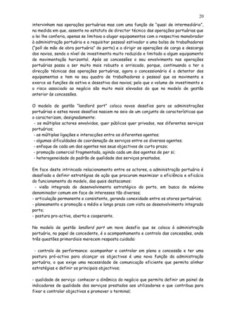 intervinham nas operações portuárias mas com uma função de “quasi de intermediário”,
na medida em que, assente no estatuto de director técnico das operações portuárias que
a lei lhe conferia, apenas se limitava a alugar equipamentos com o respectivo manobrador
à administração portuária e a requisitar pessoal estivador a uma bolsa de trabalhadores
(“poll de mão de obra portuária” do porto) e a dirigir as operações de carga e descarga
dos navios, sendo o nível de investimento muito reduzido e limitado a algum equipamento
de movimentação horizontal. Após as concessões o seu envolvimento nas operações
portuárias passa a ser muito mais robusto e arriscado, porque, continuando a ter a
direcção técnicas das operações portuárias, agora o concessionário é o detentor dos
equipamentos e tem no seu quadro de trabalhadores o pessoal que os movimenta e
exerce as funções de estiva e desestiva dos navios; pelo que o volume de investimento e
o risco associado ao negócio são muito mais elevados do que no modelo de gestão
anterior às concessões.
O modelo de gestão “landlord port” coloca novos desafios para as administrações
portuárias e estes novos desafios nascem no seio de um conjunto de características que
o caracterizam, designadamente:
- os múltiplos actores envolvidos, quer públicos quer privados, nos diferentes serviços
portuários;
- as múltiplas ligações e interacções entre os diferentes agentes;
- algumas dificuldades de coordenação de serviços entre os diversos agentes;
- enfoque de cada um dos agentes nos seus objectivos de curto prazo;
- promoção comercial fragmentada, agindo cada um dos agentes de per si;
- heterogeneidade do padrão de qualidade dos serviços prestados.
Em face deste intrincado relacionamento entre os actores, a administração portuária é
desafiada a definir estratégias de ação que procuram maximizar a eficiência e eficácia
do funcionamento do modelo, das quais destacamos:
- visão integrada do desenvolvimento estratégico do porto, em busca do máximo
denominador comum em face de interesses tão diversos;
- articulação permanente e consistente, gerando conexidade entre os atores portuários;
- planeamento e promoção a médio e longo prazo com vista ao desenvolvimento integrado
porto;
- postura pro-activa, aberta e cooperante.
No modelo de gestão landlord port um novo desafio que se coloca à administração
portuária, no papel de concedente, é o acompanhamento e controlo das concessões, onde
três questões primordiais merecem resposta cuidada:
- controlo de performance: acompanhar e controlar em pleno a concessão e ter uma
postura pró-activa para alcançar os objectivos é uma nova função da administração
portuária, o que exige uma necessidade de comunicação eficiente que permita alinhar
estratégias e definir os principais objectivos;
- qualidade de serviço: conhecer a dinâmica do negócio que permita definir um painel de
indicadores de qualidade dos serviços prestados aos utilizadores e que contribua para
fixar e controlar objectivos e promover o terminal;
20
 