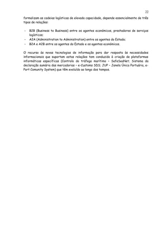 formalizam as cadeias logísticas de elevada capacidade, depende essencialmente de três
tipos de relações:
- B2B (Business to Business) entre os agentes económicos, prestadores de serviços
logísticos;
- A2A (Administration to Administration) entre os agentes do Estado;
- B2A e A2B entre os agentes do Estado e os agentes económicos.
O recurso às novas tecnologias de informação para dar resposta às necessidades
informacionais que suportam estas relações tem conduzido à criação de plataformas
informáticas específicas (Controlo do tráfego marítimo – SafeSeaNet; Sistema da
declaração sumária das mercadorias – e-Customs SDS; JUP – Janela Única Portuária, e-
Port Comunity System) que têm evoluído ao longo dos tempos.
22
 