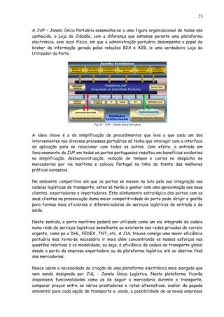 A JUP – Janela Única Portuária assemelha-se a uma figura organizacional de todos nós
conhecida, a Loja do Cidadão, com a diferença que estamos perante uma plataforma
electrónica, sem local físico, em que a administração portuária desempenha o papel de
broker da informação gerada pelas relações B2A e A2B, ie uma verdadeira Loja do
Utilizador do Porto.
Fig. 12 – JUP – Janela Única Portuária
A ideia chave é a da simplificação de procedimentos que leva a que cada um dos
intervenientes nos diversos processos portuários só tenha que interagir com a interface
da aplicação para se relacionar com todos os outros. Com efeito, a entrada em
funcionamento da JUP em todos os portos portugueses resultou em benefícios evidentes
na simplificação, desburocratização, redução de tempos e custos no despacho de
mercadorias por via marítima e colocou Portugal na linha da frente das melhores
práticas europeias.
No ambiente competitivo em que os portos se movem na luta pela sua integração nas
cadeias logísticas de transporte, estes só terão a ganhar com uma aproximação aos seus
clientes, exportadores e importadores. Este alinhamento estratégico dos portos com os
seus clientes na prossecução duma maior competitividade do porto pode dirigir a gestão
para formas mais eficientes e diferenciadoras de serviços logísticos de entrada e de
saída.
Neste sentido, o porto marítimo poderá ser utilizado como um elo integrado da cadeia
numa rede de serviços logísticos semelhante ao existente nas redes privadas de correio
urgente, como pe o DHL, FEDEX, TNT, etc. A JUL trouxe consigo uma maior eficiência
portuária mas torna-se necessário ir mais além concentrando os nossos esforços nas
questões relativas à co-modalidade, ou seja, à eficiência da cadeia de transporte global
desde a porta da empresa exportadora ou da plataforma logística até ao destino final
das mercadorias.
Nasce assim a necessidade da criação de uma plataforma electrónica mais alargada que
vem sendo designada por JUL - Janela Única Logística. Nesta plataforma ficarão
disponíveis funcionalidades como as de seguir a mercadoria durante o transporte,
comparar preços entre os vários prestadores e rotas alternativas, avaliar da pegada
ambiental para cada opção de transporte e, ainda, a possibilidade de as novas empresas
23
 