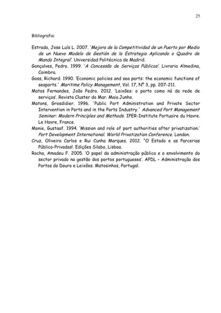 Bibliografia:
Estrada, Jose Luís L. 2007. ‘Mejora de la Competitividad de un Puerto por Medio
de un Nuevo Modelo de Gestión de la Estrategia Aplicando o Quadro de
Mando Integral’. Universidad Politécnica de Madrid.
Gonçalves, Pedro. 1999. ‘A Concessão de Serviços Públicos’. Livraria Almedina,
Coimbra.
Goss, Richard. 1990. ‘Economic policies and sea ports: the economic functions of
seaports.' Maritime Policy Management, Vol. 17, Nº 3, pp. 207-211.
Matos Fernandes, João Pedro. 2012. ‘Leixões: o porto como nó da rede de
serviços’. Revista Cluster do Mar. Maio.Junho.
Matons, Grosdidier. 1996. 'Public Port Administration and Private Sector
Intervention in Ports and in the Ports Industry.' Advanced Port Management
Seminar: Modern Principles and Methods. IPER-Institute Portuaire du Havre.
Le Havre, France.
Monie, Gustaaf. 1994. ‘Mission and role of port authorities after privatization.’
Port Development International. World Privatization Conference. London.
Cruz, Oliveira Carlos e Rui Cunha Marques. 2012. “O Estado e as Parcerias
Público-Privadas!. Edições Silabo, Lisboa.
Rocha, Amadeu F. 2005. ‘O papel da administração pública e o envolvimento do
sector privado na gestão dos portos portugueses’. APDL – Administração dos
Portos do Douro e Leixões. Matosinhos, Portugal.
25
 