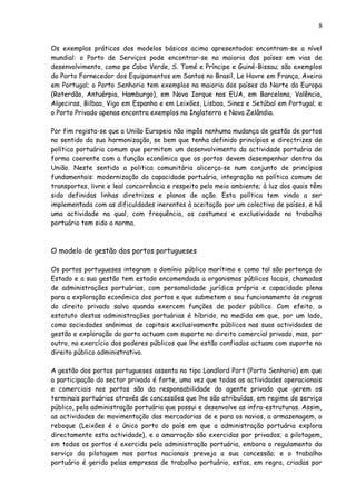 Os exemplos práticos dos modelos básicos acima apresentados encontram-se a nível
mundial: o Porto de Serviços pode encontrar-se na maioria dos países em vias de
desenvolvimento, como pe Cabo Verde, S. Tomé e Príncipe e Guiné-Bissau; são exemplos
do Porto Fornecedor dos Equipamentos em Santos no Brasil, Le Havre em França, Aveiro
em Portugal; o Porto Senhorio tem exemplos na maioria dos países do Norte da Europa
(Roterdão, Antuérpia, Hamburgo), em Nova Iorque nos EUA, em Barcelona, Valência,
Algeciras, Bilbao, Vigo em Espanha e em Leixões, Lisboa, Sines e Setúbal em Portugal; e
o Porto Privado apenas encontra exemplos na Inglaterra e Nova Zelândia.
Por fim regista-se que a União Europeia não impôs nenhuma mudança de gestão de portos
no sentido da sua harmonização, se bem que tenha definido princípios e directrizes de
política portuária comum que permitem um desenvolvimento da actividade portuária de
forma coerente com a função económica que os portos devem desempenhar dentro da
União. Neste sentido a politica comunitária alicerça-se num conjunto de princípios
fundamentais: modernização da capacidade portuária, integração na política comum de
transportes, livre e leal concorrência e respeito pelo meio ambiente; à luz dos quais têm
sido definidas linhas diretrizes e planos de ação. Esta política tem vindo a ser
implementada com as dificuldades inerentes à aceitação por um colectivo de países, e há
uma actividade na qual, com frequência, os costumes e exclusividade no trabalho
portuário tem sido a norma.
O modelo de gestão dos portos portugueses
Os portos portugueses integram o domínio público marítimo e como tal são pertença do
Estado e a sua gestão tem estado encomendada a organismos públicos locais, chamados
de administrações portuárias, com personalidade jurídica própria e capacidade plena
para a exploração económica dos portos e que submetem o seu funcionamento às regras
do direito privado salvo quando exercem funções de poder público. Com efeito, o
estatuto destas administrações portuárias é híbrido, na medida em que, por um lado,
como sociedades anónimas de capitais exclusivamente públicos nas suas actividades de
gestão e exploração do porto actuam com suporte no direito comercial privado, mas, por
outro, no exercício dos poderes públicos que lhe estão confiados actuam com suporte no
direito público administrativo.
A gestão dos portos portugueses assenta no tipo Landlord Port (Porto Senhorio) em que
a participação do sector privado é forte, uma vez que todas as actividades operacionais
e comerciais nos portos são da responsabilidade do agente privado que gerem os
terminais portuários através de concessões que lhe são atribuídas, em regime de serviço
público, pela administração portuária que possui e desenvolve as infra-estruturas. Assim,
as actividades de movimentação das mercadorias de e para os navios, a armazenagem, o
reboque (Leixões é o único porto do país em que a administração portuária explora
directamente esta actividade), e a amarração são exercidas por privados; a pilotagem,
em todos os portos é exercida pela administração portuária, embora o regulamento do
serviço da pilotagem nos portos nacionais preveja a sua concessão; e o trabalho
portuário é gerido pelas empresas de trabalho portuário, estas, em regra, criadas por
8
 
