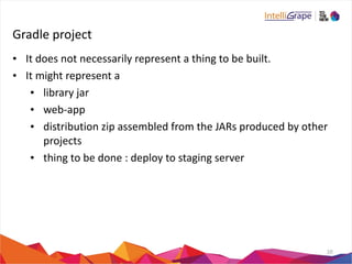 Gradle 
project 
• It 
does 
not 
necessarily 
represent 
a 
thing 
to 
be 
built. 
• It 
might 
represent 
a 
• library 
jar 
• web-­‐app 
• distribution 
zip 
assembled 
from 
the 
JARs 
produced 
by 
other 
projects 
• thing 
to 
be 
done 
: 
deploy 
to 
staging 
server 
10 
 
