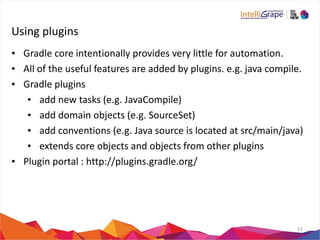 Using 
plugins 
• Gradle 
core 
intentionally 
provides 
very 
little 
for 
automation. 
• All 
of 
the 
useful 
features 
are 
added 
by 
plugins. 
e.g. 
java 
compile. 
• Gradle 
plugins 
• add 
new 
tasks 
(e.g. 
JavaCompile) 
• add 
domain 
objects 
(e.g. 
SourceSet) 
• add 
conventions 
(e.g. 
Java 
source 
is 
located 
at 
src/main/java) 
• extends 
core 
objects 
and 
objects 
from 
other 
plugins 
• Plugin 
portal 
: 
http://plugins.gradle.org/ 
13 
 