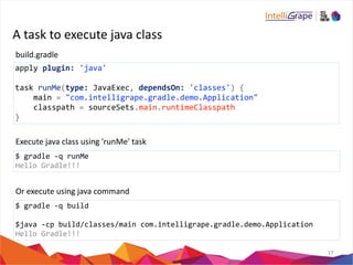 A 
task 
to 
execute 
java 
class 
17 
build.gradle 
apply 
plugin: 
'java' 
task 
runMe(type: 
JavaExec, 
dependsOn: 
'classes') 
{ 
main 
= 
"com.intelligrape.gradle.demo.Application" 
classpath 
= 
sourceSets.main.runtimeClasspath 
} 
Execute 
java 
class 
using 
'runMe' 
task 
$ 
gradle 
-­‐q 
runMe 
Hello 
Gradle!!! 
Or 
execute 
using 
java 
command 
$ 
gradle 
-­‐q 
build 
$java 
-­‐cp 
build/classes/main 
com.intelligrape.gradle.demo.Application 
Hello 
Gradle!!! 
 
