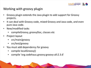Working 
with 
groovy 
plugin 
• Groovy 
plugin 
extends 
the 
Java 
plugin 
to 
add 
support 
for 
Groovy 
projects. 
• It 
can 
deal 
with 
Groovy 
code, 
mixed 
Groovy 
and 
Java 
code, 
and 
even 
pure 
Java 
code. 
• New/modified 
tasks 
• compileGroovy, 
groovyDoc, 
classes 
etc 
• Project 
layout 
• src/main/groovy 
• src/test/groovy 
• You 
must 
add 
dependency 
for 
groovy 
• compile 
localGroovy() 
• compile 
'org.codehaus.groovy:groovy-­‐all:2.3.6' 
 