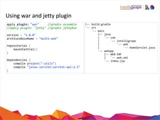 Using 
war 
and 
jetty 
plugin 
apply 
plugin: 
"war" 
//gradle 
assemble 
//apply 
plugin: 
"jetty" 
//gradle 
jettyRun 
version 
= 
"1.0.0" 
archivesBaseName 
= 
"multi-­‐web" 
repositories 
{ 
mavenCentral() 
} 
dependencies 
{ 
compile 
project(":utils") 
compile 
"javax.servlet:servlet-­‐api:2.5" 
} 
|-­‐-­‐ 
build.gradle 
`-­‐-­‐ 
src 
`-­‐-­‐ 
main 
|-­‐-­‐ 
java 
| 
`-­‐-­‐ 
com 
| 
`-­‐-­‐ 
intelligrape 
| 
`-­‐-­‐ 
web 
| 
`-­‐-­‐ 
HomeServlet.java 
`-­‐-­‐ 
webapp 
|-­‐-­‐ 
WEB-­‐INF 
| 
`-­‐-­‐ 
web.xml 
`-­‐-­‐ 
index.jsp 
 