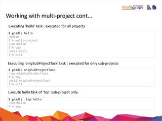 Working 
with 
multi-­‐project 
cont... 
Executing 
'hello' 
task 
: 
executed 
for 
all 
projects 
$ 
gradle 
hello 
:hello 
I'm 
multi-­‐project 
:top:hello 
I'm 
top 
:util:hello 
I'm 
util 
Executing 
'onlySubProjectTask' 
task 
: 
executed 
for 
only 
sub-­‐projects 
$ 
gradle 
onlySubProjectTask 
:top:onlySubProjectTask 
I'm 
top 
:util:onlySubProjectTask 
I'm 
util 
Execute 
hello 
task 
of 
'top' 
sub-­‐project 
only 
$ 
gradle 
:top:hello 
:top:hello 
I'm 
top 
 