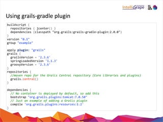 Using 
grails-­‐gradle 
plugin 
buildscript 
{ 
repositories 
{ 
jcenter() 
} 
dependencies 
{classpath 
"org.grails:grails-­‐gradle-­‐plugin:2.0.0"} 
} 
version 
"0.1" 
group 
"example" 
apply 
plugin: 
"grails" 
grails 
{ 
grailsVersion 
= 
'2.3.6' 
springLoadedVersion 
'1.1.3' 
groovyVersion 
= 
'2.3.6' 
} 
repositories 
{ 
//maven 
repo 
for 
the 
Grails 
Central 
repository 
(Core 
libraries 
and 
plugins) 
grails.central() 
} 
dependencies 
{ 
// 
No 
container 
is 
deployed 
by 
default, 
so 
add 
this 
bootstrap 
"org.grails.plugins:tomcat:7.0.50" 
// 
Just 
an 
example 
of 
adding 
a 
Grails 
plugin 
compile 
'org.grails.plugins:resources:1.2' 
} 
 