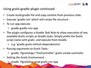 Using 
grails-­‐gradle 
plugin 
continued 
• Create 
build.gradle 
file 
and 
copy 
content 
from 
previous 
slide. 
• Execute 
'gradle 
init' 
which 
will 
create 
file 
structure 
• To 
run 
app 
execute: 
• gradle 
gradle-­‐run-­‐app 
• The 
plugin 
configures 
a 
Gradle 
Task 
Rule 
to 
allow 
execution 
of 
any 
available 
Grails 
scripts 
as 
Gradle 
tasks. 
Simply 
prefix 
the 
Grails 
script 
name 
with 
grails-­‐ 
and 
execute 
from 
Gradle. 
• e.g. 
'gradle 
grails-­‐refresh-­‐dependencies' 
• Passing 
arguments 
to 
Grails 
Tasks 
: 
• gradle 
-­‐PgrailsArgs="FooController" 
grails-­‐create-­‐controller 
• Setting 
the 
Grails 
Environment 
: 
• gradle 
-­‐PgrailsEnv=prod 
grails-­‐run-­‐app 
26 
 