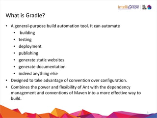 What 
is 
Gradle? 
• A 
general-­‐purpose 
build 
automation 
tool. 
It 
can 
automate 
• 
building 
• testing 
• deployment 
• publishing 
• generate 
static 
websites 
• generate 
documentation 
• indeed 
anything 
else 
• Designed 
to 
take 
advantage 
of 
convention 
over 
configuration. 
• Combines 
the 
power 
and 
flexibility 
of 
Ant 
with 
the 
dependency 
management 
and 
conventions 
of 
Maven 
into 
a 
more 
effective 
way 
to 
build. 
3 
 