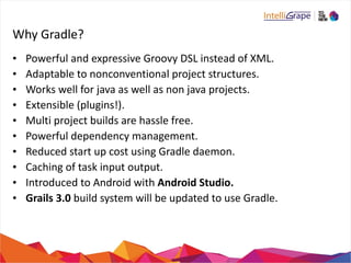 Why 
Gradle? 
• Powerful 
and 
expressive 
Groovy 
DSL 
instead 
of 
XML. 
• Adaptable 
to 
nonconventional 
project 
structures. 
• Works 
well 
for 
java 
as 
well 
as 
non 
java 
projects. 
• Extensible 
(plugins!). 
• Multi 
project 
builds 
are 
hassle 
free. 
• Powerful 
dependency 
management. 
• Reduced 
start 
up 
cost 
using 
Gradle 
daemon. 
• Caching 
of 
task 
input 
output. 
• Introduced 
to 
Android 
with 
Android 
Studio. 
• Grails 
3.0 
build 
system 
will 
be 
updated 
to 
use 
Gradle. 
 
