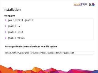 Installation 
Using 
gvm 
$ 
gvm 
install 
gradle 
$ 
gradle 
-­‐v 
$ 
gradle 
init 
$ 
gradle 
tasks 
Access 
gradle 
documentation 
from 
local 
file 
system 
{USER_HOME}/.gvm/gradle/current/docs/userguide/userguide.pdf 
 