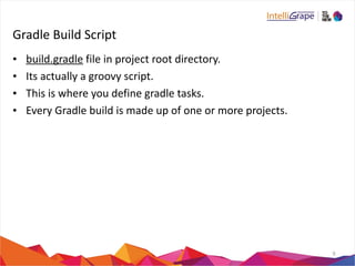 Gradle 
Build 
Script 
• build.gradle 
file 
in 
project 
root 
directory. 
• Its 
actually 
a 
groovy 
script. 
• This 
is 
where 
you 
define 
gradle 
tasks. 
• Every 
Gradle 
build 
is 
made 
up 
of 
one 
or 
more 
projects. 
9 
 