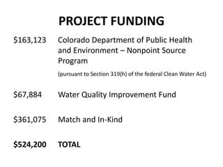PROJECT FUNDING
$163,123 Colorado Department of Public Health
and Environment – Nonpoint Source
Program
(pursuant to Section 319(h) of the federal Clean Water Act)
$67,884 Water Quality Improvement Fund
$361,075 Match and In-Kind
$524,200 TOTAL
 