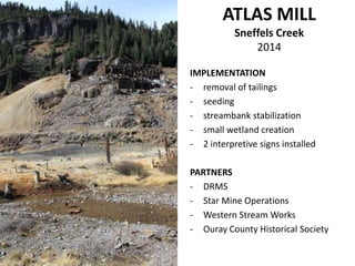 IMPLEMENTATION
- removal of tailings
- seeding
- streambank stabilization
- small wetland creation
- 2 interpretive signs installed
PARTNERS
- DRMS
- Star Mine Operations
- Western Stream Works
- Ouray County Historical Society
ATLAS MILL
Sneffels Creek
2014
 