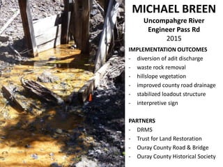 IMPLEMENTATION OUTCOMES
- diversion of adit discharge
- waste rock removal
- hillslope vegetation
- improved county road drainage
- stabilized loadout structure
- interpretive sign
PARTNERS
- DRMS
- Trust for Land Restoration
- Ouray County Road & Bridge
- Ouray County Historical Society
MICHAEL BREEN
Uncompahgre River
Engineer Pass Rd
2015
 