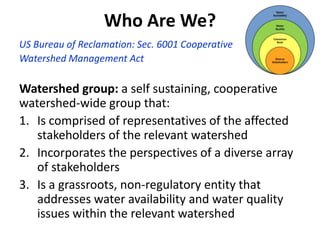 Who Are We?
US Bureau of Reclamation: Sec. 6001 Cooperative
Watershed Management Act
Watershed group: a self sustaining, cooperative
watershed-wide group that:
1. Is comprised of representatives of the affected
stakeholders of the relevant watershed
2. Incorporates the perspectives of a diverse array
of stakeholders
3. Is a grassroots, non-regulatory entity that
addresses water availability and water quality
issues within the relevant watershed
 