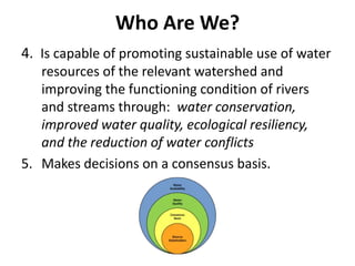 Who Are We?
4. Is capable of promoting sustainable use of water
resources of the relevant watershed and
improving the functioning condition of rivers
and streams through: water conservation,
improved water quality, ecological resiliency,
and the reduction of water conflicts
5. Makes decisions on a consensus basis.
 