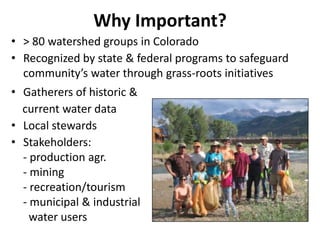 Why Important?
• > 80 watershed groups in Colorado
• Recognized by state & federal programs to safeguard
community’s water through grass-roots initiatives
• Gatherers of historic &
current water data
• Local stewards
• Stakeholders:
- production agr.
- mining
- recreation/tourism
- municipal & industrial
water users
 