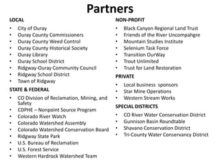 Partners
LOCAL
• City of Ouray
• Ouray County Commissioners
• Ouray County Weed Control
• Ouray County Historical Society
• Ouray Library
• Ouray School District
• Ridgway-Ouray Community Council
• Ridgway School District
• Town of Ridgway
STATE & FEDERAL
• CO Division of Reclamation, Mining, and
Safety
• CDPHE – Nonpoint Source Program
• Colorado River Watch
• Colorado Watershed Assembly
• Colorado Watershed Conservation Board
• Ridgway State Park
• U.S. Bureau of Reclamation
• U.S. Forest Service
• Western Hardrock Watershed Team
NON-PROFIT
• Black Canyon Regional Land Trust
• Friends of the River Uncompahgre
• Mountain Studies Institute
• Selenium Task Force
• Transition OurWay
• Trout Unlimited
• Trust for Land Restoration
PRIVATE
• Local business sponsors
• Star Mine Operations
• Western Stream Works
SPECIAL DISTRICTS
• CO River Water Conservation District
• Gunnison Basin Roundtable
• Shavano Conservation District
• Tri-County Water Conservancy District
 