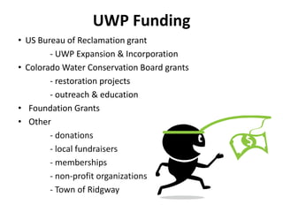 • US Bureau of Reclamation grant
- UWP Expansion & Incorporation
• Colorado Water Conservation Board grants
- restoration projects
- outreach & education
• Foundation Grants
• Other
- donations
- local fundraisers
- memberships
- non-profit organizations
- Town of Ridgway
UWP Funding
 