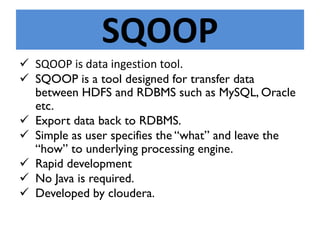 SQOOP
 SQOOP is data ingestion tool.
 SQOOP is a tool designed for transfer data
between HDFS and RDBMS such as MySQL, Oracle
etc.
 Export data back to RDBMS.
 Simple as user specifies the “what” and leave the
“how” to underlying processing engine.
 Rapid development
 No Java is required.
 Developed by cloudera.
 