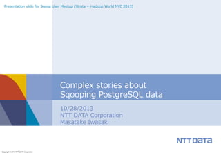 Presentation  slide  for  Sqoop  User  Meetup  (Strata  +  Hadoop  World  NYC  2013)  

Complex  stories  about
Sqooping  PostgreSQL  data
10/28/2013
NTT  DATA  Corporation
Masatake  Iwasaki

Copyright © 2013 NTT DATA Corporation

 
