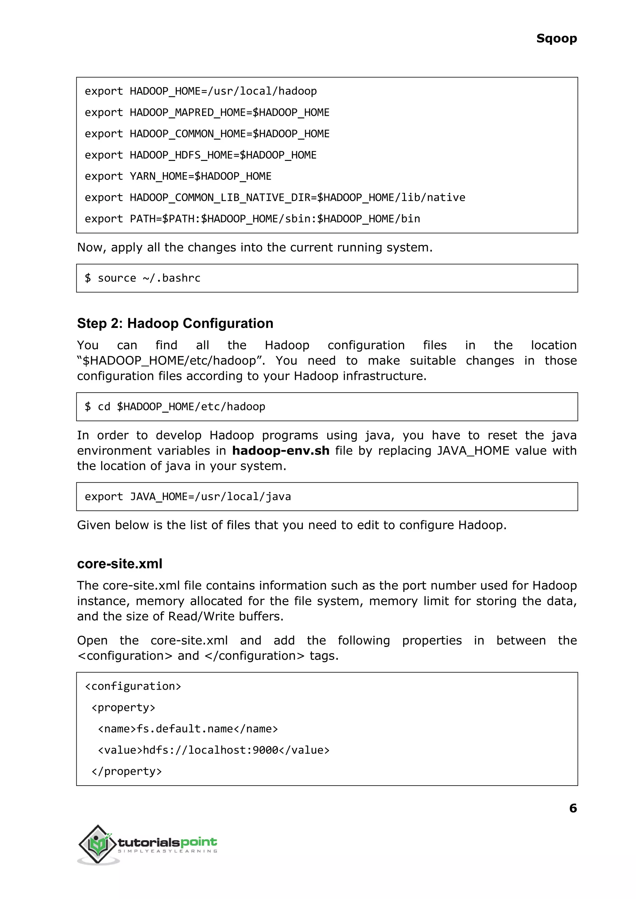 Sqoop
6
export HADOOP_HOME=/usr/local/hadoop
export HADOOP_MAPRED_HOME=$HADOOP_HOME
export HADOOP_COMMON_HOME=$HADOOP_HOME
export HADOOP_HDFS_HOME=$HADOOP_HOME
export YARN_HOME=$HADOOP_HOME
export HADOOP_COMMON_LIB_NATIVE_DIR=$HADOOP_HOME/lib/native
export PATH=$PATH:$HADOOP_HOME/sbin:$HADOOP_HOME/bin
Now, apply all the changes into the current running system.
$ source ~/.bashrc
Step 2: Hadoop Configuration
You can find all the Hadoop configuration files in the location
“$HADOOP_HOME/etc/hadoop”. You need to make suitable changes in those
configuration files according to your Hadoop infrastructure.
$ cd $HADOOP_HOME/etc/hadoop
In order to develop Hadoop programs using java, you have to reset the java
environment variables in hadoop-env.sh file by replacing JAVA_HOME value with
the location of java in your system.
export JAVA_HOME=/usr/local/java
Given below is the list of files that you need to edit to configure Hadoop.
core-site.xml
The core-site.xml file contains information such as the port number used for Hadoop
instance, memory allocated for the file system, memory limit for storing the data,
and the size of Read/Write buffers.
Open the core-site.xml and add the following properties in between the
<configuration> and </configuration> tags.
<configuration>
<property>
<name>fs.default.name</name>
<value>hdfs://localhost:9000</value>
</property>
 