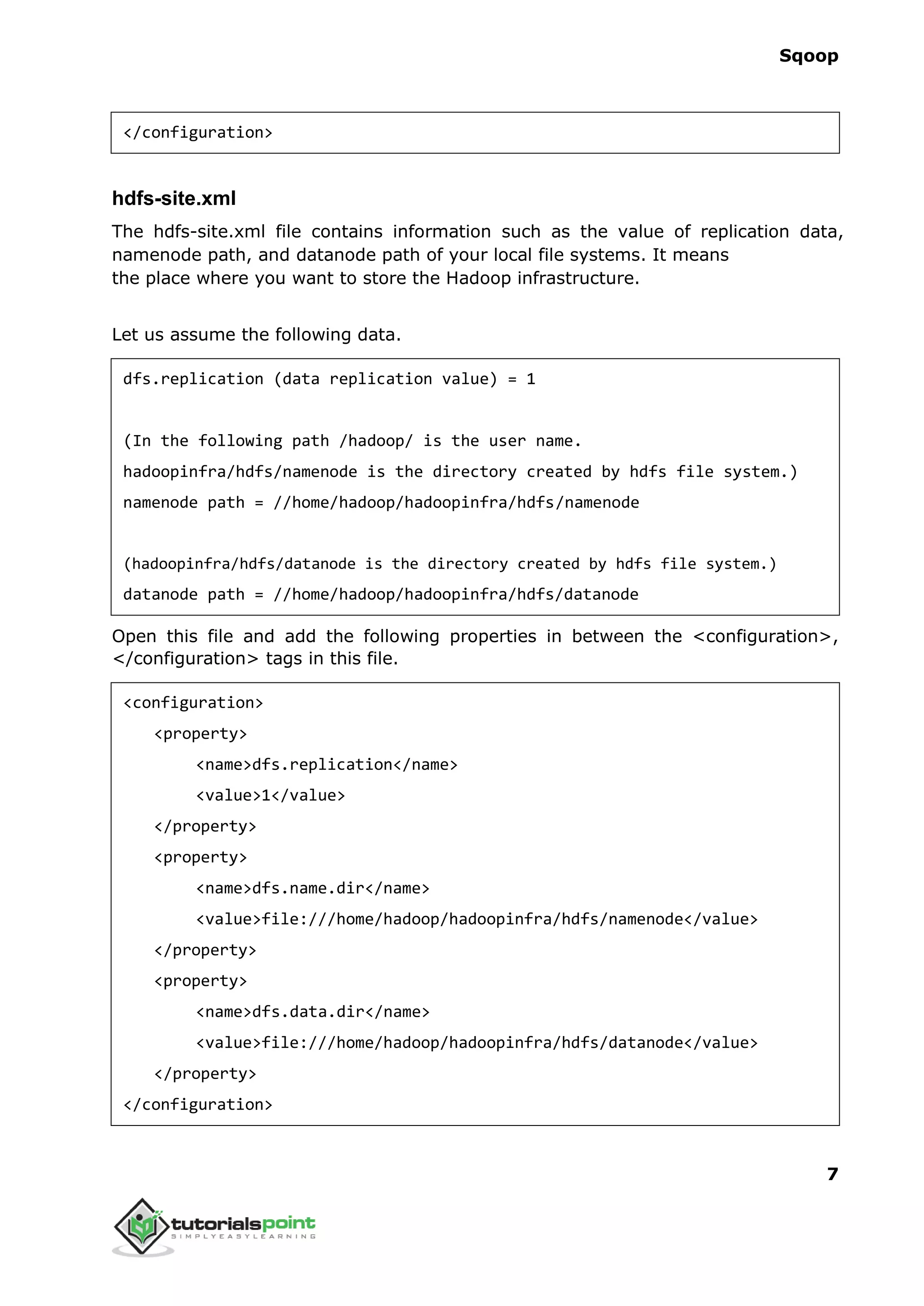 Sqoop
7
</configuration>
hdfs-site.xml
The hdfs-site.xml file contains information such as the value of replication data,
namenode path, and datanode path of your local file systems. It means
the place where you want to store the Hadoop infrastructure.
Let us assume the following data.
dfs.replication (data replication value) = 1
(In the following path /hadoop/ is the user name.
hadoopinfra/hdfs/namenode is the directory created by hdfs file system.)
namenode path = //home/hadoop/hadoopinfra/hdfs/namenode
(hadoopinfra/hdfs/datanode is the directory created by hdfs file system.)
datanode path = //home/hadoop/hadoopinfra/hdfs/datanode
Open this file and add the following properties in between the <configuration>,
</configuration> tags in this file.
<configuration>
<property>
<name>dfs.replication</name>
<value>1</value>
</property>
<property>
<name>dfs.name.dir</name>
<value>file:///home/hadoop/hadoopinfra/hdfs/namenode</value>
</property>
<property>
<name>dfs.data.dir</name>
<value>file:///home/hadoop/hadoopinfra/hdfs/datanode</value>
</property>
</configuration>
 