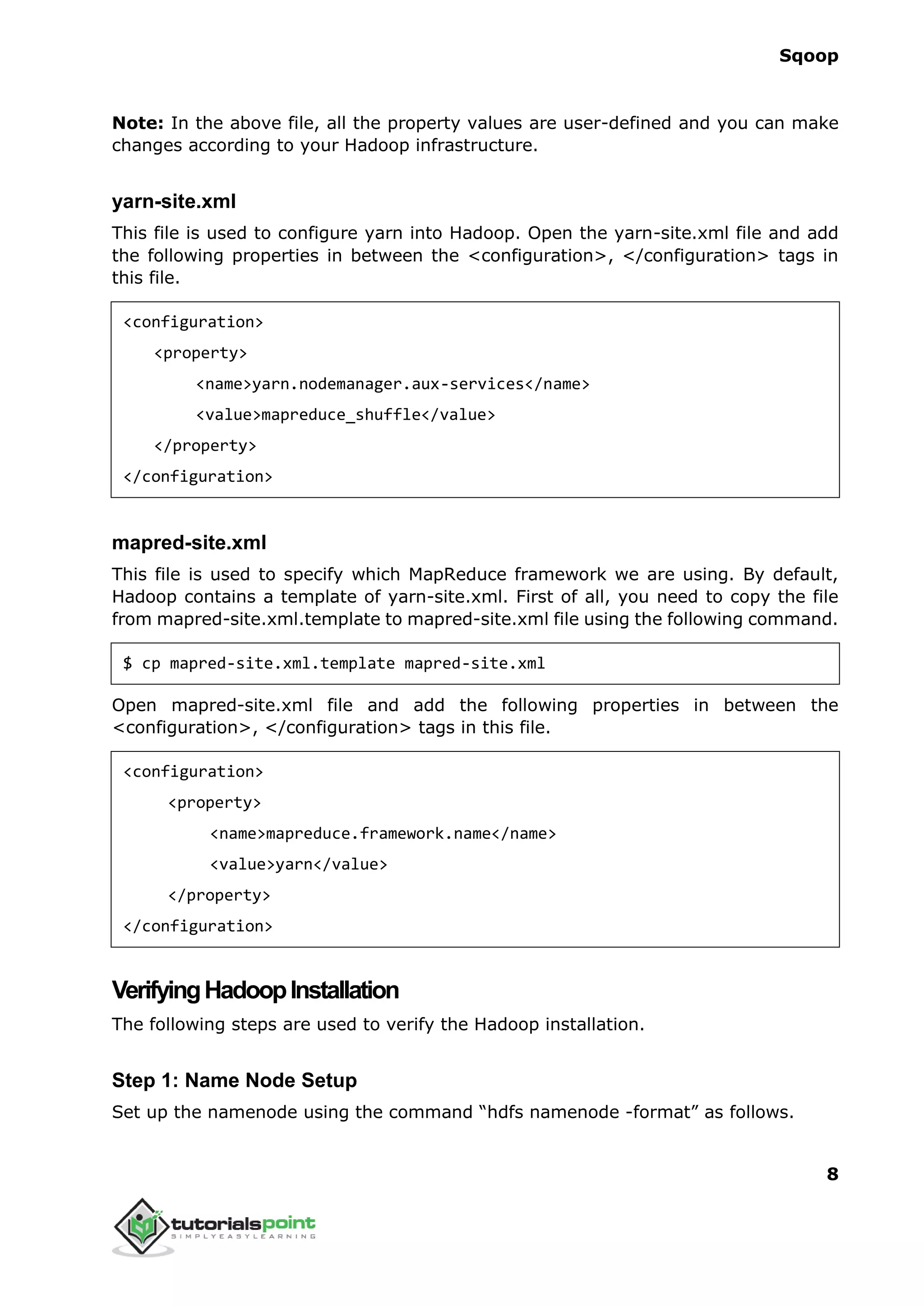 Sqoop
8
Note: In the above file, all the property values are user-defined and you can make
changes according to your Hadoop infrastructure.
yarn-site.xml
This file is used to configure yarn into Hadoop. Open the yarn-site.xml file and add
the following properties in between the <configuration>, </configuration> tags in
this file.
<configuration>
<property>
<name>yarn.nodemanager.aux-services</name>
<value>mapreduce_shuffle</value>
</property>
</configuration>
mapred-site.xml
This file is used to specify which MapReduce framework we are using. By default,
Hadoop contains a template of yarn-site.xml. First of all, you need to copy the file
from mapred-site.xml.template to mapred-site.xml file using the following command.
$ cp mapred-site.xml.template mapred-site.xml
Open mapred-site.xml file and add the following properties in between the
<configuration>, </configuration> tags in this file.
<configuration>
<property>
<name>mapreduce.framework.name</name>
<value>yarn</value>
</property>
</configuration>
VerifyingHadoopInstallation
The following steps are used to verify the Hadoop installation.
Step 1: Name Node Setup
Set up the namenode using the command “hdfs namenode -format” as follows.
 