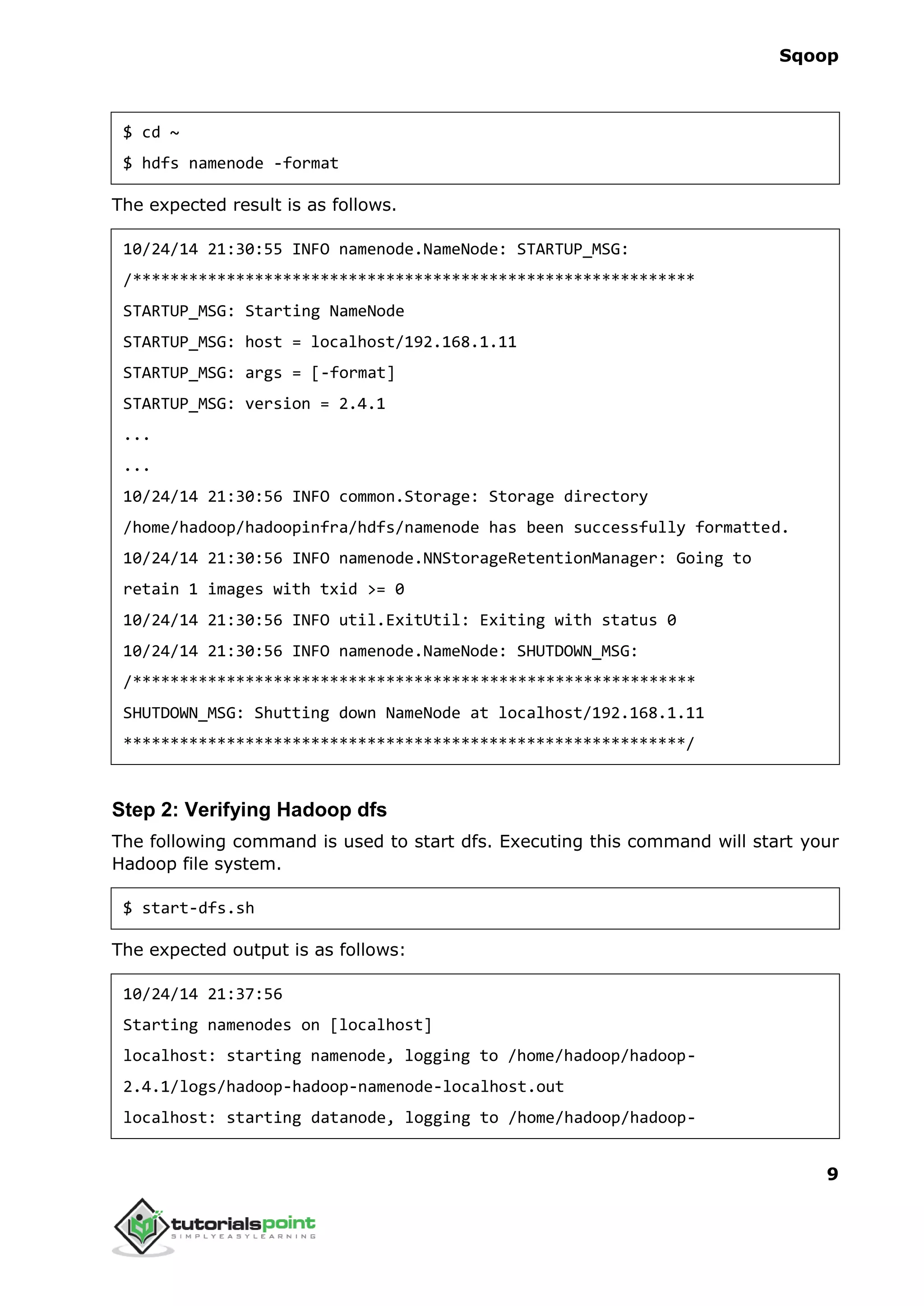 Sqoop
9
$ cd ~
$ hdfs namenode -format
The expected result is as follows.
10/24/14 21:30:55 INFO namenode.NameNode: STARTUP_MSG:
/************************************************************
STARTUP_MSG: Starting NameNode
STARTUP_MSG: host = localhost/192.168.1.11
STARTUP_MSG: args = [-format]
STARTUP_MSG: version = 2.4.1
...
...
10/24/14 21:30:56 INFO common.Storage: Storage directory
/home/hadoop/hadoopinfra/hdfs/namenode has been successfully formatted.
10/24/14 21:30:56 INFO namenode.NNStorageRetentionManager: Going to
retain 1 images with txid >= 0
10/24/14 21:30:56 INFO util.ExitUtil: Exiting with status 0
10/24/14 21:30:56 INFO namenode.NameNode: SHUTDOWN_MSG:
/************************************************************
SHUTDOWN_MSG: Shutting down NameNode at localhost/192.168.1.11
************************************************************/
Step 2: Verifying Hadoop dfs
The following command is used to start dfs. Executing this command will start your
Hadoop file system.
$ start-dfs.sh
The expected output is as follows:
10/24/14 21:37:56
Starting namenodes on [localhost]
localhost: starting namenode, logging to /home/hadoop/hadoop-
2.4.1/logs/hadoop-hadoop-namenode-localhost.out
localhost: starting datanode, logging to /home/hadoop/hadoop-
 