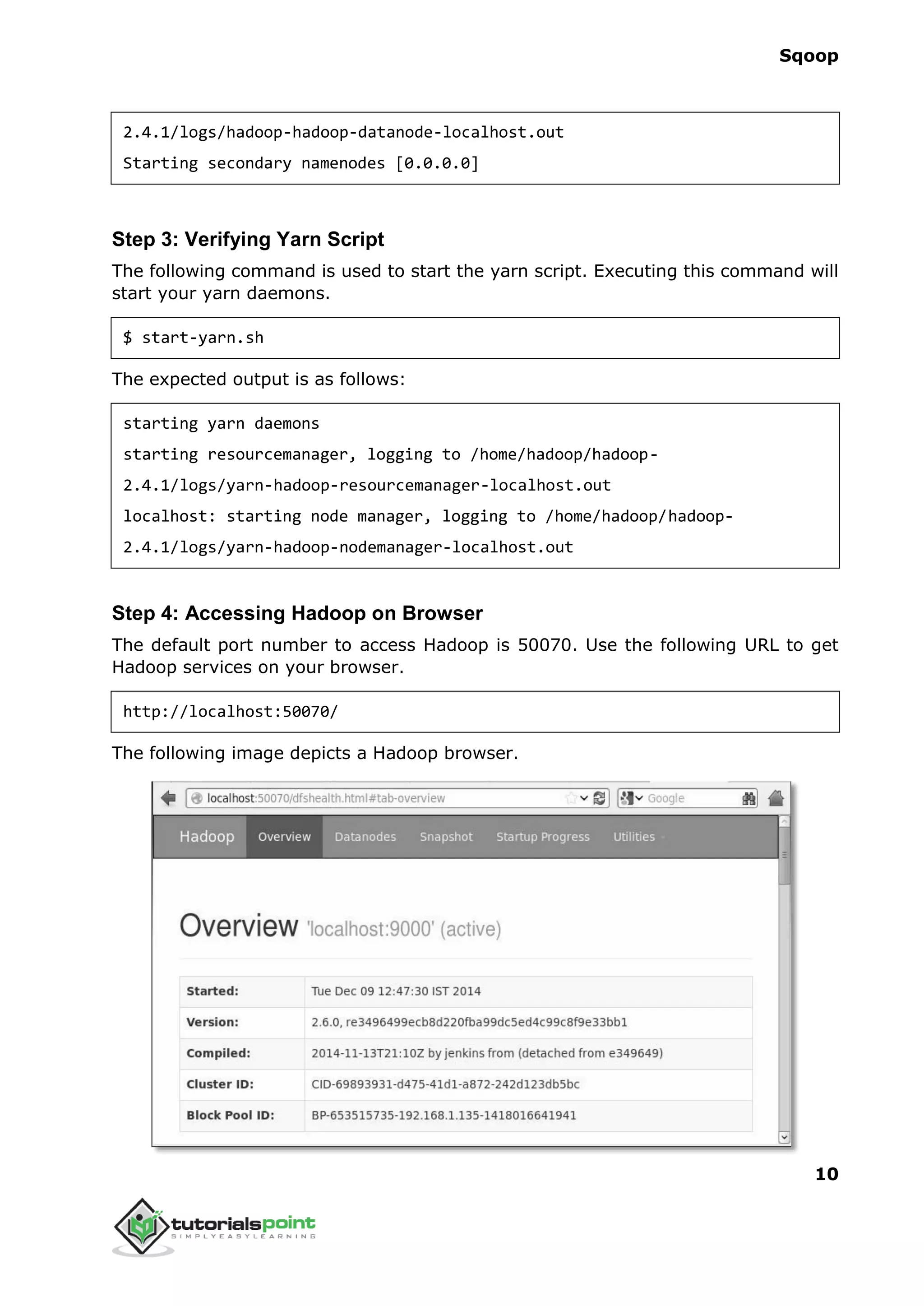 Sqoop
10
2.4.1/logs/hadoop-hadoop-datanode-localhost.out
Starting secondary namenodes [0.0.0.0]
Step 3: Verifying Yarn Script
The following command is used to start the yarn script. Executing this command will
start your yarn daemons.
$ start-yarn.sh
The expected output is as follows:
starting yarn daemons
starting resourcemanager, logging to /home/hadoop/hadoop-
2.4.1/logs/yarn-hadoop-resourcemanager-localhost.out
localhost: starting node manager, logging to /home/hadoop/hadoop-
2.4.1/logs/yarn-hadoop-nodemanager-localhost.out
Step 4: Accessing Hadoop on Browser
The default port number to access Hadoop is 50070. Use the following URL to get
Hadoop services on your browser.
http://localhost:50070/
The following image depicts a Hadoop browser.
 