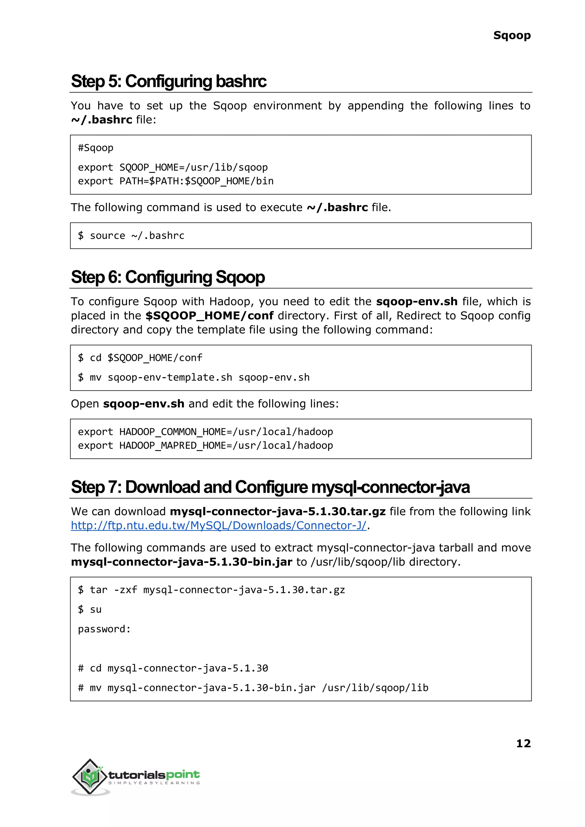 Sqoop
12
Step5:Configuringbashrc
You have to set up the Sqoop environment by appending the following lines to
~/.bashrc file:
#Sqoop
export SQOOP_HOME=/usr/lib/sqoop
export PATH=$PATH:$SQOOP_HOME/bin
The following command is used to execute ~/.bashrc file.
$ source ~/.bashrc
Step6:ConfiguringSqoop
To configure Sqoop with Hadoop, you need to edit the sqoop-env.sh file, which is
placed in the $SQOOP_HOME/conf directory. First of all, Redirect to Sqoop config
directory and copy the template file using the following command:
$ cd $SQOOP_HOME/conf
$ mv sqoop-env-template.sh sqoop-env.sh
Open sqoop-env.sh and edit the following lines:
export HADOOP_COMMON_HOME=/usr/local/hadoop
export HADOOP_MAPRED_HOME=/usr/local/hadoop
Step7:DownloadandConfiguremysql-connector-java
We can download mysql-connector-java-5.1.30.tar.gz file from the following link
http://ftp.ntu.edu.tw/MySQL/Downloads/Connector-J/.
The following commands are used to extract mysql-connector-java tarball and move
mysql-connector-java-5.1.30-bin.jar to /usr/lib/sqoop/lib directory.
$ tar -zxf mysql-connector-java-5.1.30.tar.gz
$ su
password:
# cd mysql-connector-java-5.1.30
# mv mysql-connector-java-5.1.30-bin.jar /usr/lib/sqoop/lib
 