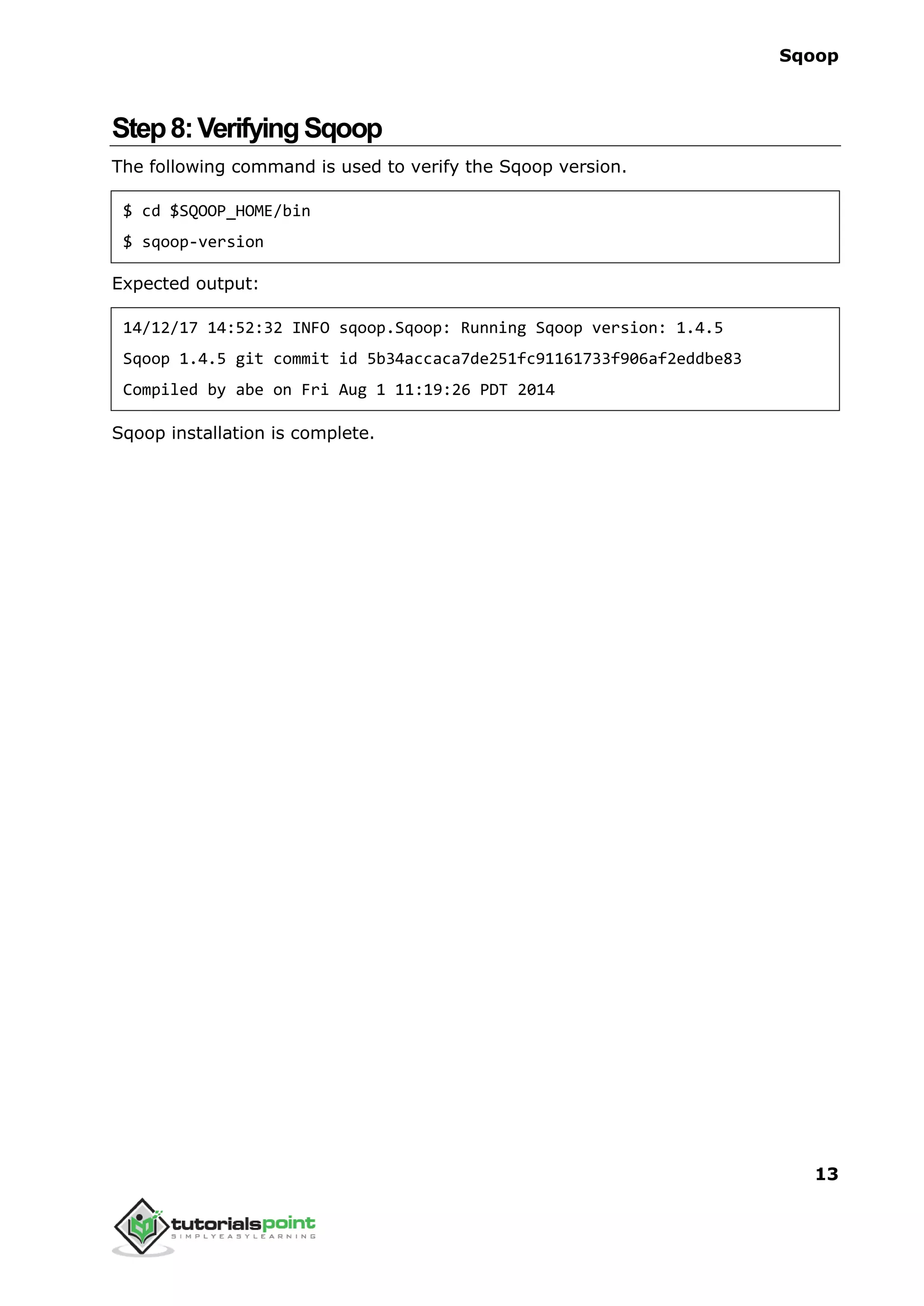 Sqoop
13
Step8:VerifyingSqoop
The following command is used to verify the Sqoop version.
$ cd $SQOOP_HOME/bin
$ sqoop-version
Expected output:
14/12/17 14:52:32 INFO sqoop.Sqoop: Running Sqoop version: 1.4.5
Sqoop 1.4.5 git commit id 5b34accaca7de251fc91161733f906af2eddbe83
Compiled by abe on Fri Aug 1 11:19:26 PDT 2014
Sqoop installation is complete.
 